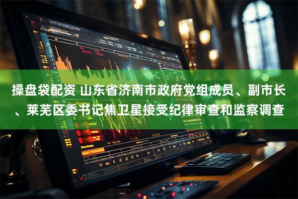 操盘袋配资 山东省济南市政府党组成员、副市长、莱芜区委书记焦卫星接受纪律审查和监察调查
