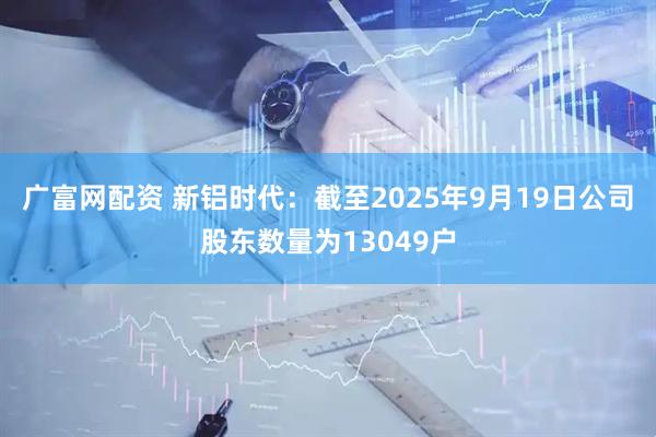 广富网配资 新铝时代：截至2025年9月19日公司股东数量为13049户