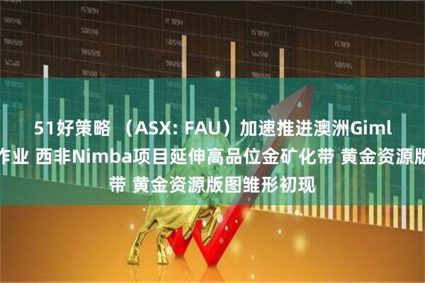 51好策略 （ASX: FAU）加速推进澳洲Gimlet金矿钻探作业 西非Nimba项目延伸高品位金矿化带 黄金资源版图雏形初现