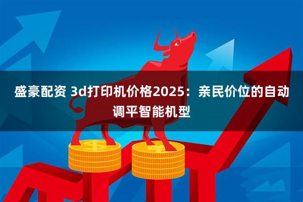 盛豪配资 3d打印机价格2025：亲民价位的自动调平智能机型