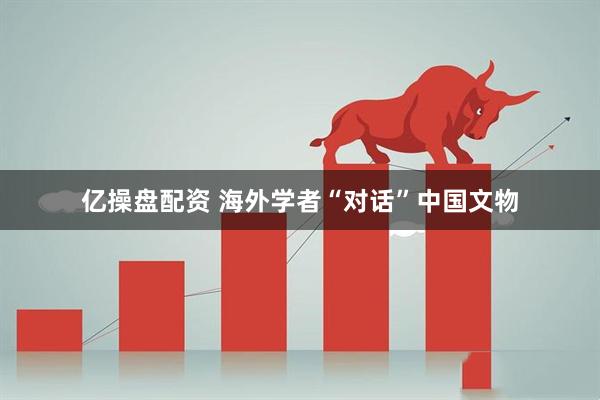 亿操盘配资 海外学者“对话”中国文物
