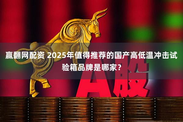 赢翻网配资 2025年值得推荐的国产高低温冲击试验箱品牌是哪家？