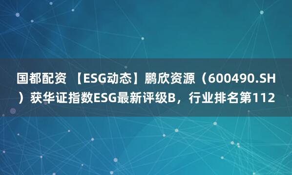 国都配资 【ESG动态】鹏欣资源（600490.SH）获华证指数ESG最新评级B，行业排名第112