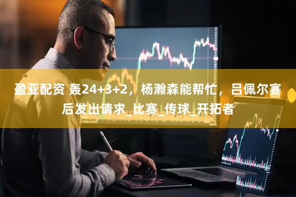 盈亚配资 轰24+3+2,杨瀚森能帮忙,吕佩尔赛后发出请求_比赛_传球_开拓者