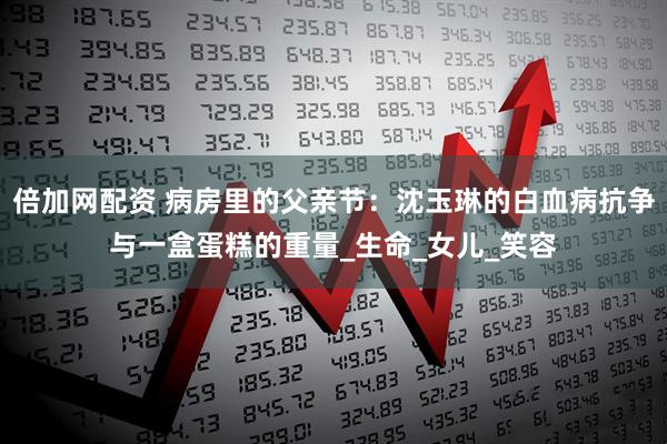 倍加网配资 病房里的父亲节：沈玉琳的白血病抗争与一盒蛋糕的重量_生命_女儿_笑容