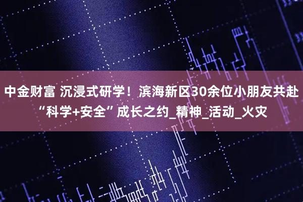 中金财富 沉浸式研学！滨海新区30余位小朋友共赴“科学+安全”成长之约_精神_活动_火灾