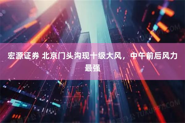 宏源证券 北京门头沟现十级大风，中午前后风力最强